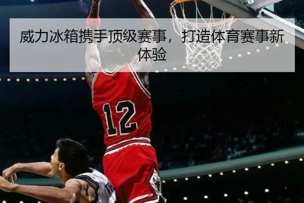 威力冰箱携手顶级赛事，打造体育赛事新体验