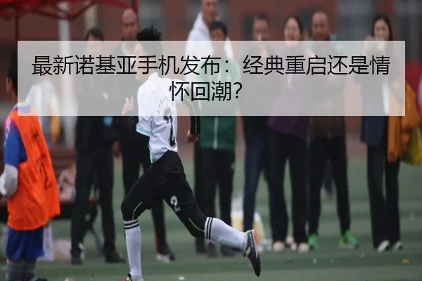 最新诺基亚手机发布：经典重启还是情怀回潮？